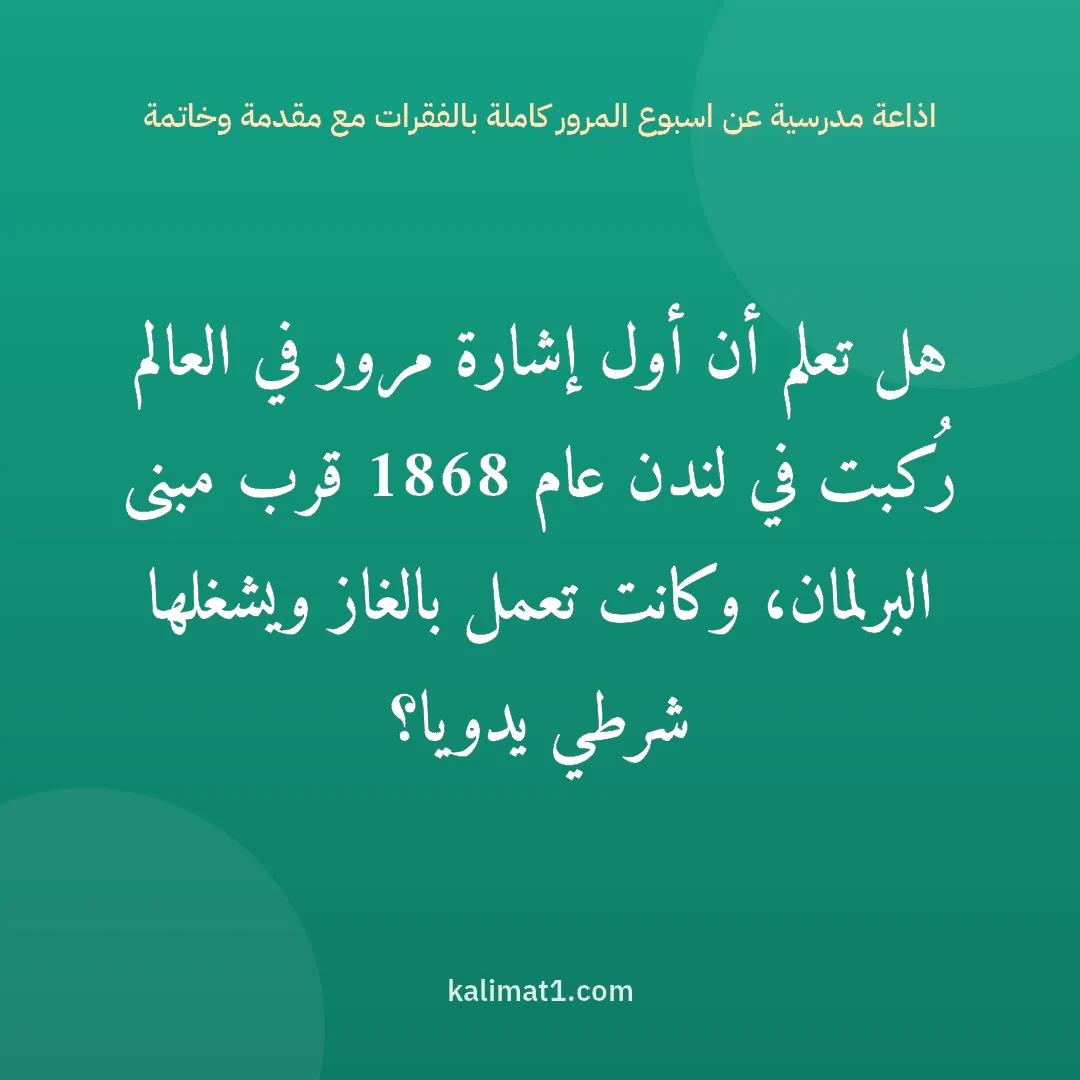 اذاعة مدرسية عن اسبوع المرور كاملة بالفقرات مع مقدمة وخاتمة: هل تعلم أن أول إشارة مرور في العالم رُكبت في لندن عام 1868 قرب مبنى البرلمان، وكانت تعمل ب...