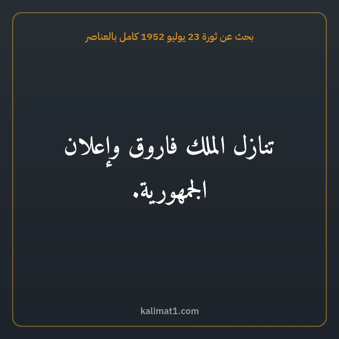 بحث عن ثورة 23 يوليو 1952 كامل بالعناصر: تنازل الملك فاروق وإعلان الجمهورية.