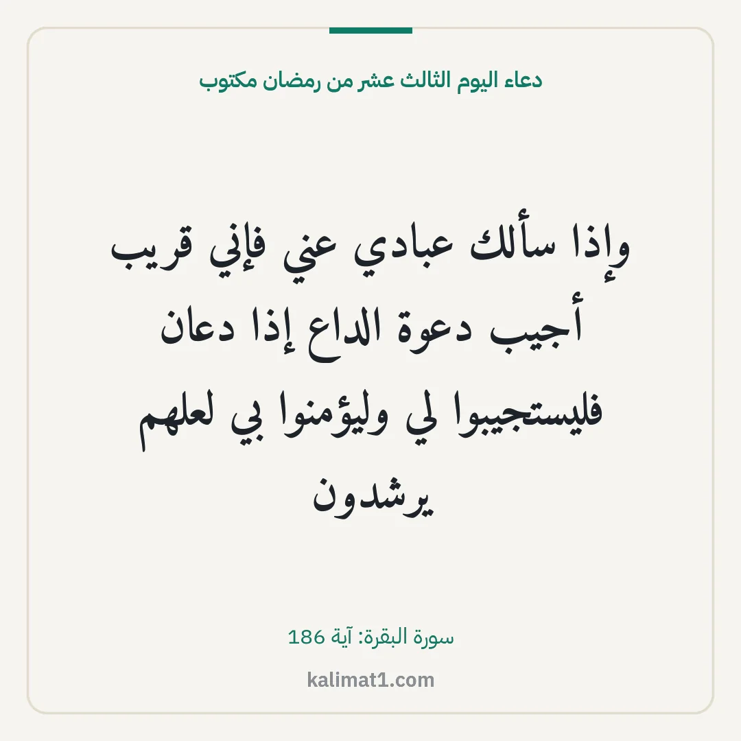 دعاء اليوم الثالث عشر من رمضان مكتوب: وإذا سألك عبادي عني فإني قريب أجيب دعوة الداع إذا دعان فليستجيبوا لي وليؤمنوا بي لعلهم يرش...