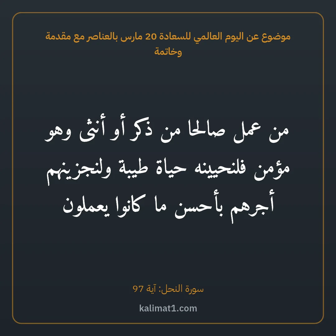 موضوع عن اليوم العالمي للسعادة 20 مارس بالعناصر مع مقدمة وخاتمة: من عمل صالحا من ذكر أو أنثى وهو مؤمن فلنحيينه حياة طيبة ولنجزينهم أجرهم بأحسن ما كانوا يعم...